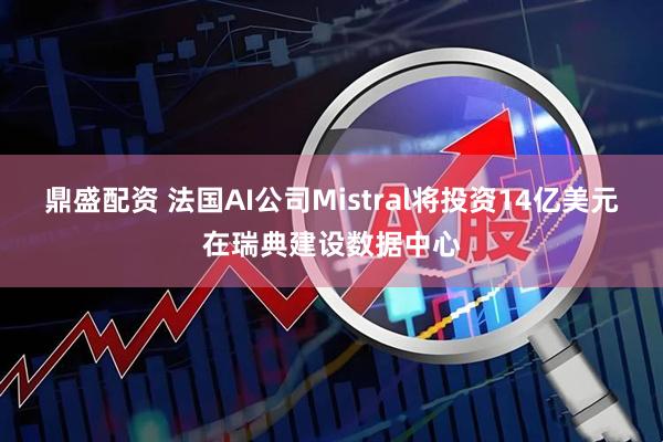 鼎盛配资 法国AI公司Mistral将投资14亿美元在瑞典建设数据中心