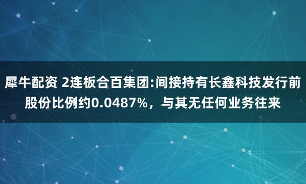 犀牛配资 2连板合百集团:间接持有长鑫科技发行前股份比例约0.0487%，与其无任何业务往来