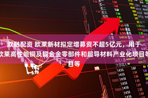 双融配资 欧莱新材拟定增募资不超5亿元，用于欧莱高性能铜及铜合金零部件和超导材料产业化项目等