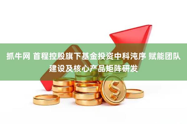 抓牛网 首程控股旗下基金投资中科沌序 赋能团队建设及核心产品矩阵研发