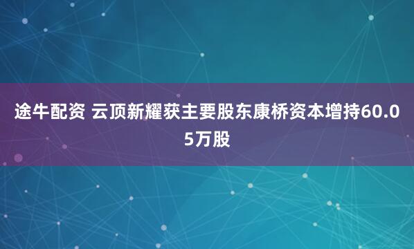 途牛配资 云顶新耀获主要股东康桥资本增持60.05万股