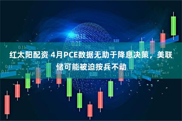 红太阳配资 4月PCE数据无助于降息决策，美联储可能被迫按兵不动
