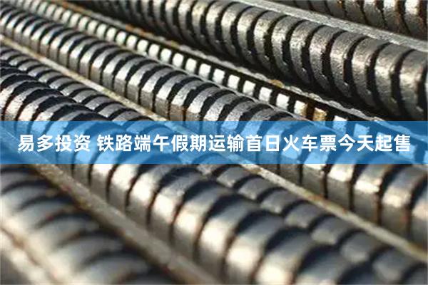 易多投资 铁路端午假期运输首日火车票今天起售