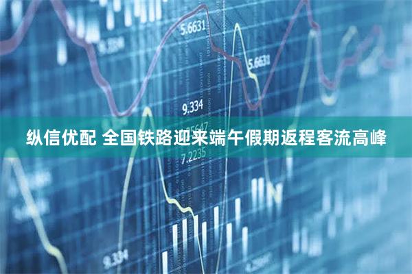 纵信优配 全国铁路迎来端午假期返程客流高峰