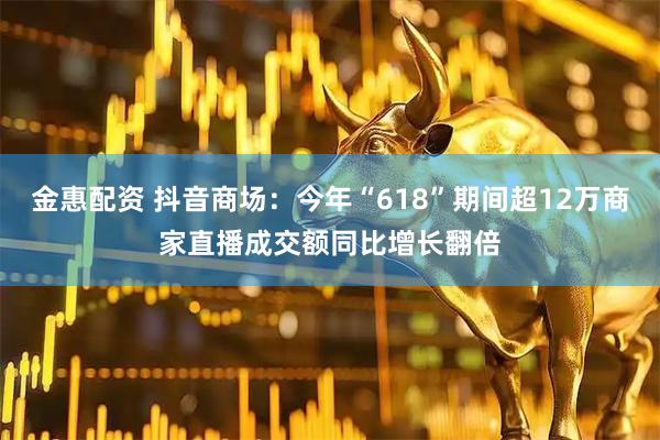 金惠配资 抖音商场：今年“618”期间超12万商家直播成交额同比增长翻倍