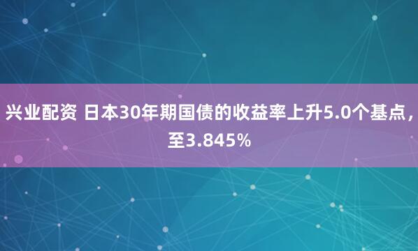 兴业配资 日本30年期国债的收益率上升5.0个基点，至3.845%