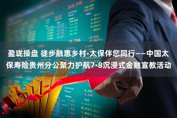 盈珑操盘 徒步融惠乡村·太保伴您同行——中国太保寿险贵州分公聚力护航7·8沉浸式金融宣教活动