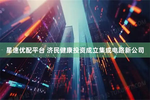 星速优配平台 济民健康投资成立集成电路新公司