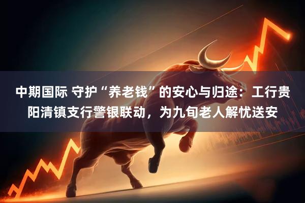 中期国际 守护“养老钱”的安心与归途:工行贵阳清镇支行警银联动,为九旬老人解忧送安