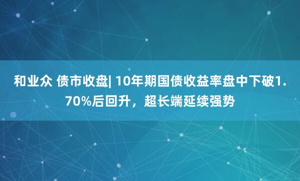 和业众 债市收盘| 10年期国债收益率盘中下破1.70%后回升,超长端延续强势