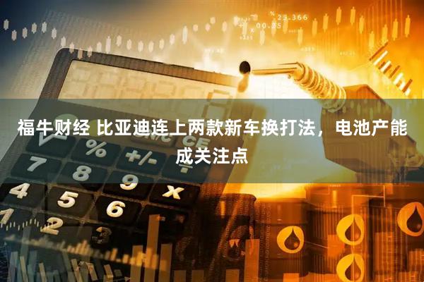 福牛财经 比亚迪连上两款新车换打法，电池产能成关注点